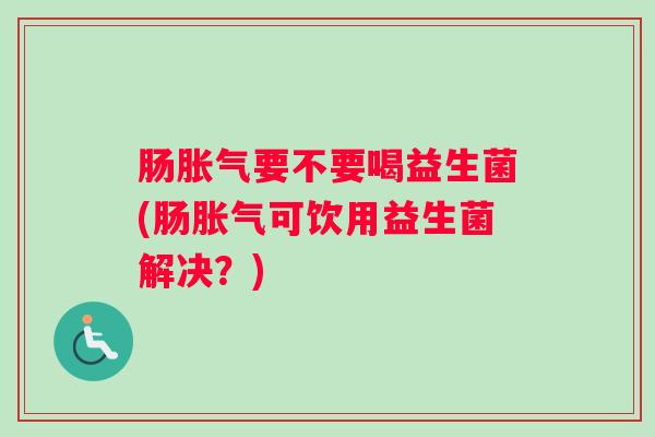 肠胀气要不要喝益生菌(肠胀气可饮用益生菌解决?) 肠胀气要不要喝益生菌(肠胀气可饮用益生菌解决?)