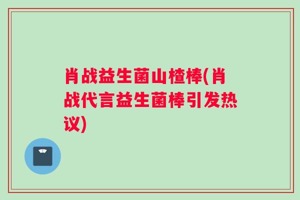 肖战益生菌山楂棒(肖战代言益生菌棒引发热议) 肖战益生菌山楂棒(肖战代言益生菌棒引发热议)