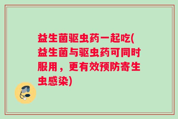 益生菌驱虫药一起吃(益生菌与驱虫药可同时服用,更有效预防寄生虫感染) 益生菌驱虫药一起吃(益生菌与驱虫药可同时服用,更有效预防寄生虫感染)