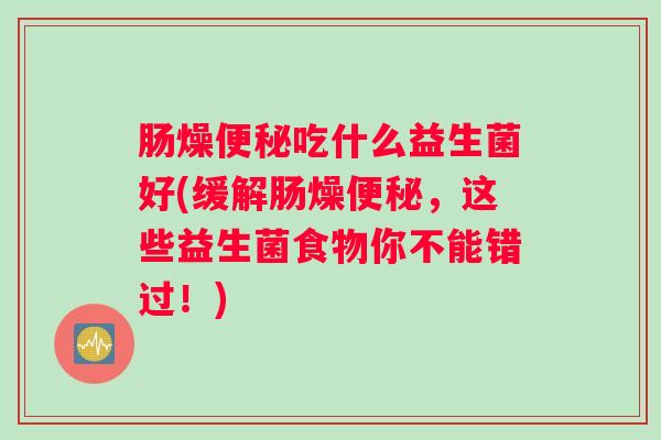 肠燥便秘吃什么益生菌好(缓解肠燥便秘,这些益生菌食物你不能错过!) 肠燥便秘吃什么益生菌好(缓解肠燥便秘,这些益生菌食物你不能错过!)