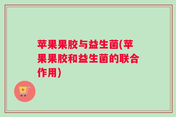 苹果果胶与益生菌(苹果果胶和益生菌的联合作用) 苹果果胶与益生菌(苹果果胶和益生菌的联合作用)