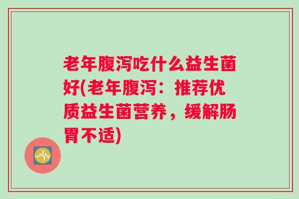 老年腹泻吃什么益生菌好(老年腹泻:推荐优质益生菌营养,缓解肠胃不适) 老年腹泻吃什么益生菌好(老年腹泻:推荐优质益生菌营养,缓解肠胃不适)