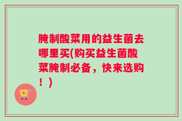 腌制酸菜用的益生菌去哪里买(购买益生菌酸菜腌制必备,快来选购!) 腌制酸菜用的益生菌去哪里买(购买益生菌酸菜腌制必备,快来选购!)