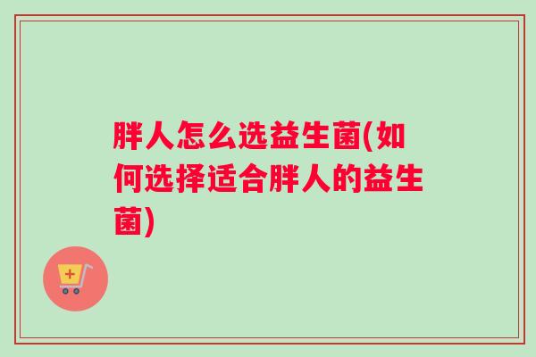 胖人怎么选益生菌(如何选择适合胖人的益生菌) 胖人怎么选益生菌(如何选择适合胖人的益生菌)