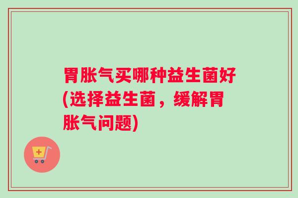 胃胀气买哪种益生菌好(选择益生菌,缓解胃胀气问题) 胃胀气买哪种益生菌好(选择益生菌,缓解胃胀气问题)