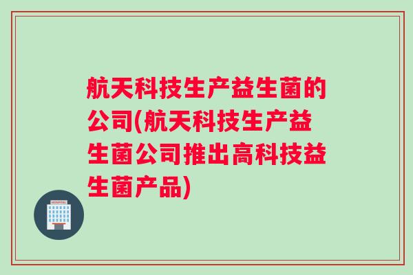 航天科技生产益生菌的公司(航天科技生产益生菌公司推出高科技益生菌产品) 航天科技生产益生菌的公司(航天科技生产益生菌公司推出高科技益生菌产品)