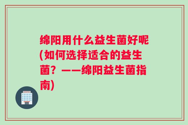绵阳用什么益生菌好呢(如何选择适合的益生菌?——绵阳益生菌指南) 绵阳用什么益生菌好呢(如何选择适合的益生菌?——绵阳益生菌指南)