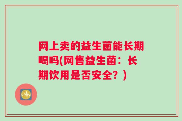 网上卖的益生菌能长期喝吗(网售益生菌:长期饮用是否安全?) 网上卖的益生菌能长期喝吗(网售益生菌:长期饮用是否安全?)