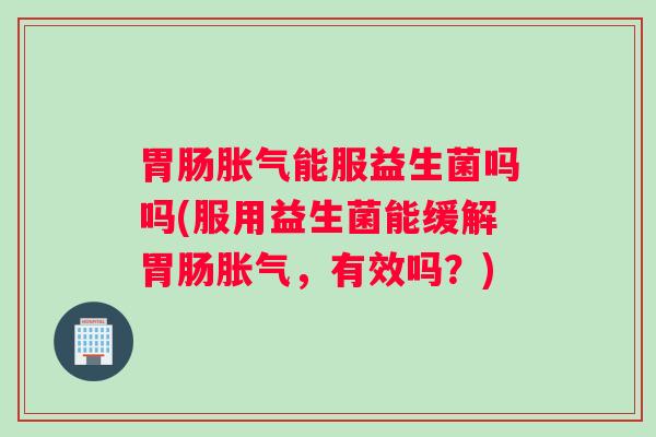 胃肠胀气能服益生菌吗吗(服用益生菌能缓解胃肠胀气,有效吗?) 胃肠胀气能服益生菌吗吗(服用益生菌能缓解胃肠胀气,有效吗?)