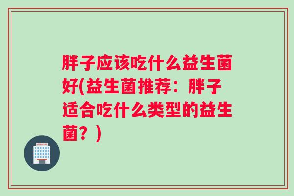 胖子应该吃什么益生菌好(益生菌推荐:胖子适合吃什么类型的益生菌?) 胖子应该吃什么益生菌好(益生菌推荐:胖子适合吃什么类型的益生菌?)