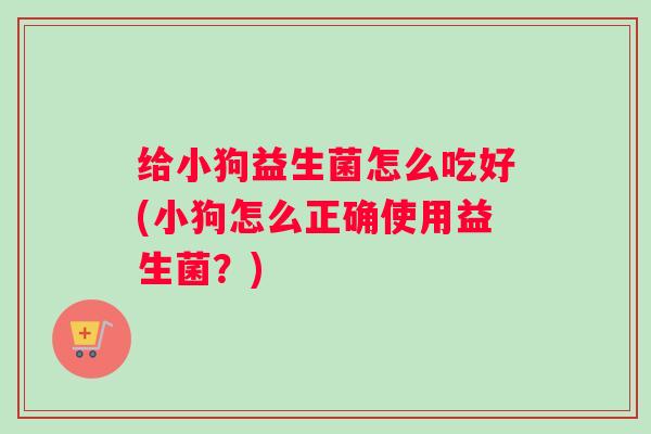 给小狗益生菌怎么吃好(小狗怎么正确使用益生菌?) 给小狗益生菌怎么吃好(小狗怎么正确使用益生菌?)
