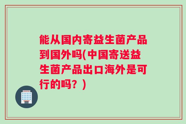 能从国内寄益生菌产品到国外吗(中国寄送益生菌产品出口海外是可行的吗?) 能从国内寄益生菌产品到国外吗(中国寄送益生菌产品出口海外是可行的吗?)