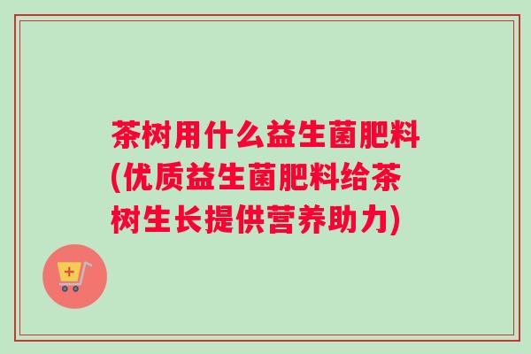 茶树用什么益生菌肥料(优质益生菌肥料给茶树生长提供营养助力) 茶树用什么益生菌肥料(优质益生菌肥料给茶树生长提供营养助力)