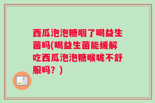 西瓜泡泡糖咽了喝益生菌吗(喝益生菌能缓解吃西瓜泡泡糖喉咙不舒服吗?) 西瓜泡泡糖咽了喝益生菌吗(喝益生菌能缓解吃西瓜泡泡糖喉咙不舒服吗?)