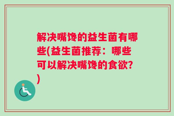 解决嘴馋的益生菌有哪些(益生菌推荐:哪些可以解决嘴馋的食欲?) 解决嘴馋的益生菌有哪些(益生菌推荐:哪些可以解决嘴馋的食欲?)