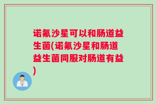 诺氟沙星可以和肠道益生菌(诺氟沙星和肠道益生菌同服对肠道有益) 诺氟沙星可以和肠道益生菌(诺氟沙星和肠道益生菌同服对肠道有益)