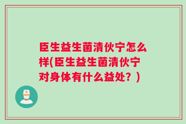 臣生益生菌清伙宁怎么样(臣生益生菌清伙宁对身体有什么益处?) 臣生益生菌清伙宁怎么样(臣生益生菌清伙宁对身体有什么益处?)