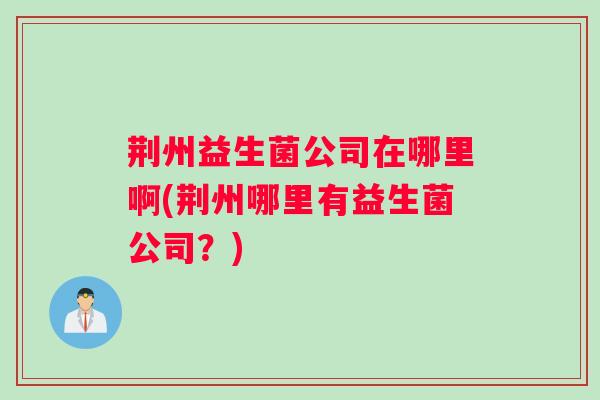 荆州益生菌公司在哪里啊(荆州哪里有益生菌公司?) 荆州益生菌公司在哪里啊(荆州哪里有益生菌公司?)