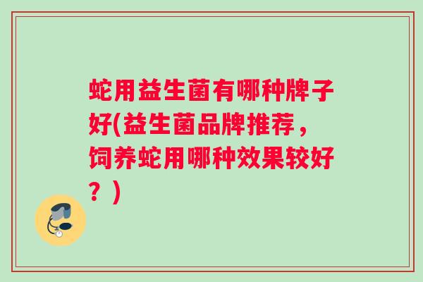 蛇用益生菌有哪种牌子好(益生菌品牌推荐,饲养蛇用哪种效果较好?) 蛇用益生菌有哪种牌子好(益生菌品牌推荐,饲养蛇用哪种效果较好?)