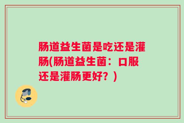 肠道益生菌是吃还是灌肠(肠道益生菌:口服还是灌肠更好?) 肠道益生菌是吃还是灌肠(肠道益生菌:口服还是灌肠更好?)