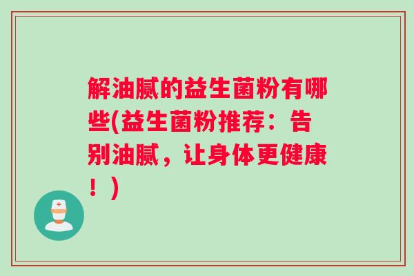 解油腻的益生菌粉有哪些(益生菌粉推荐:告别油腻,让身体更健康!) 解油腻的益生菌粉有哪些(益生菌粉推荐:告别油腻,让身体更健康!)