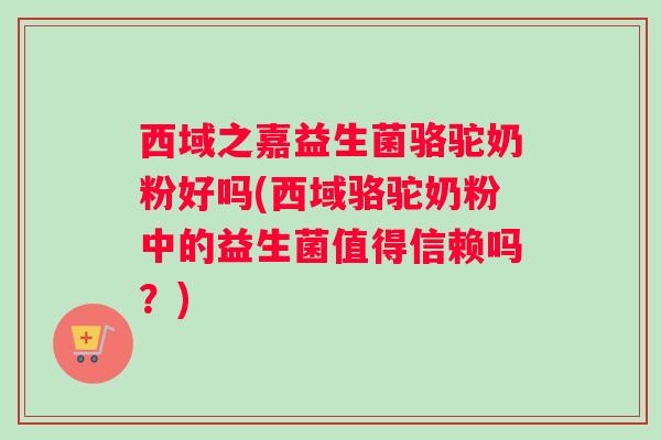 西域之嘉益生菌骆驼奶粉好吗(西域骆驼奶粉中的益生菌值得信赖吗？)