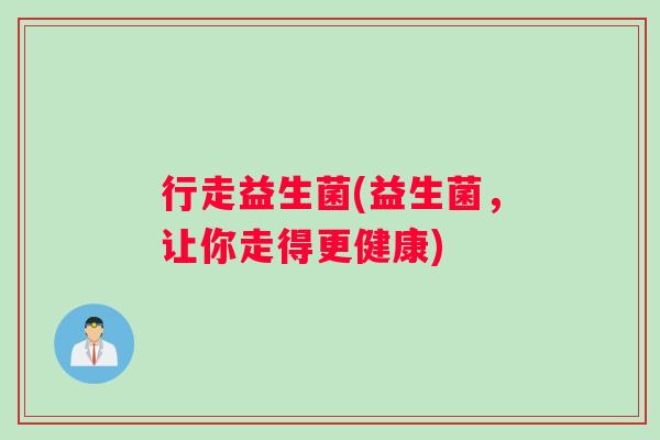 行走益生菌(益生菌,让你走得更健康) 行走益生菌(益生菌,让你走得更健康)