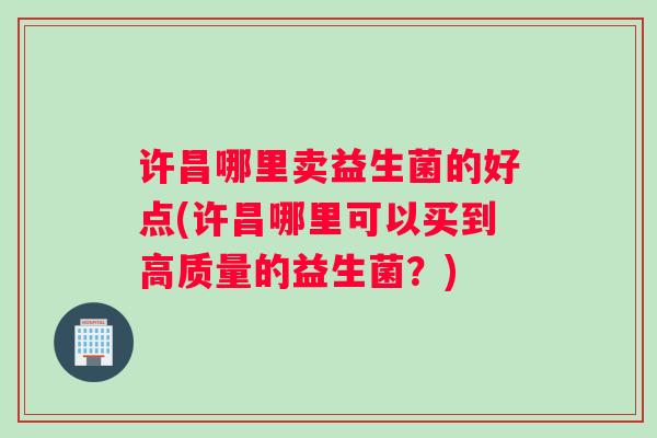 许昌哪里卖益生菌的好点(许昌哪里可以买到高质量的益生菌?) 许昌哪里卖益生菌的好点(许昌哪里可以买到高质量的益生菌?)