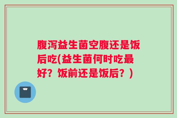 腹泻益生菌空腹还是饭后吃(益生菌何时吃最好?饭前还是饭后?) 腹泻益生菌空腹还是饭后吃(益生菌何时吃最好?饭前还是饭后?)