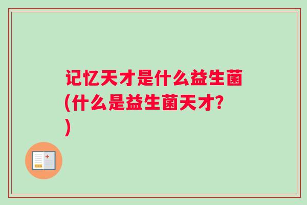 记忆天才是什么益生菌(什么是益生菌天才?) 记忆天才是什么益生菌(什么是益生菌天才?)