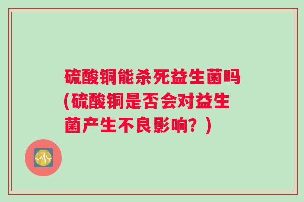 硫酸铜能杀死益生菌吗(硫酸铜是否会对益生菌产生不良影响?) 硫酸铜能杀死益生菌吗(硫酸铜是否会对益生菌产生不良影响?)
