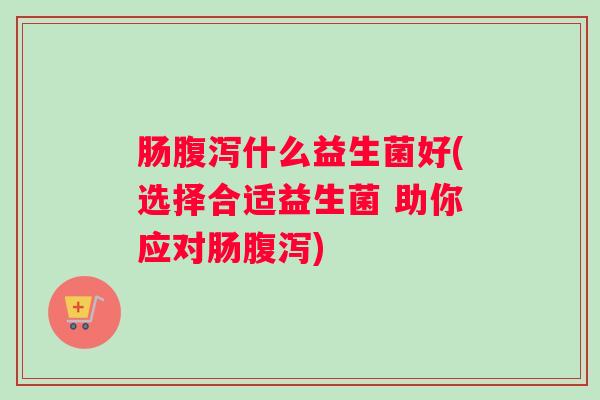 肠腹泻什么益生菌好(选择合适益生菌 助你应对肠腹泻) 肠腹泻什么益生菌好(选择合适益生菌 助你应对肠腹泻)