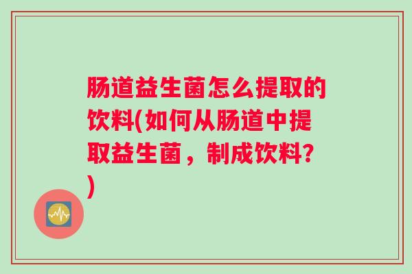 肠道益生菌怎么提取的饮料(如何从肠道中提取益生菌,制成饮料?) 肠道益生菌怎么提取的饮料(如何从肠道中提取益生菌,制成饮料?)