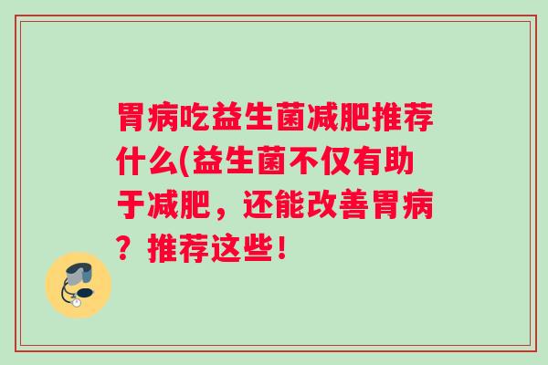 胃病吃益生菌减肥推荐什么(益生菌不仅有助于减肥,还能改善胃病?推荐这些! 胃病吃益生菌减肥推荐什么(益生菌不仅有助于减肥,还能改善胃病?推荐这些!
