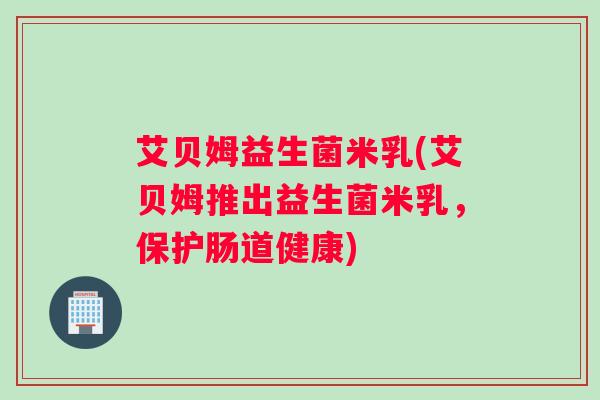 艾贝姆益生菌米乳(艾贝姆推出益生菌米乳，保护肠道健康)