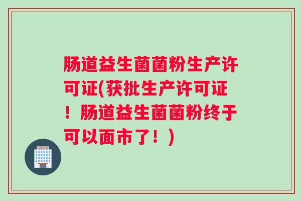 肠道益生菌菌粉生产许可证(获批生产许可证！肠道益生菌菌粉终于可以面市了！)
