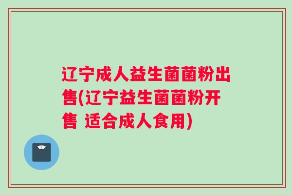 辽宁成人益生菌菌粉出售(辽宁益生菌菌粉开售 适合成人食用)
