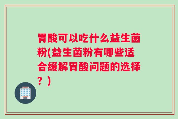 胃酸可以吃什么益生菌粉(益生菌粉有哪些适合缓解胃酸问题的选择?) 胃酸可以吃什么益生菌粉(益生菌粉有哪些适合缓解胃酸问题的选择?)