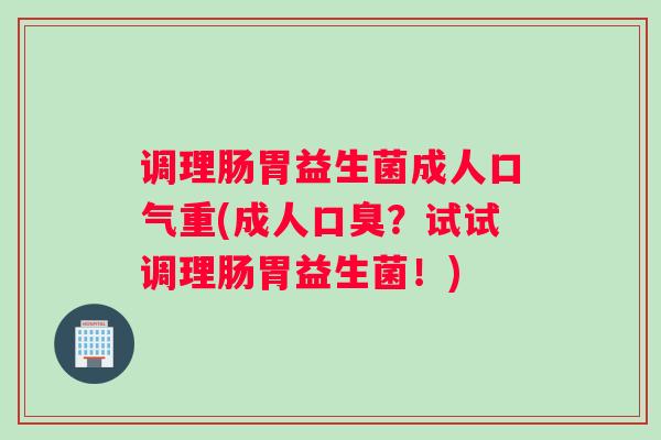 调理肠胃益生菌成人口气重(成人口臭?试试调理肠胃益生菌!) 调理肠胃益生菌成人口气重(成人口臭?试试调理肠胃益生菌!)
