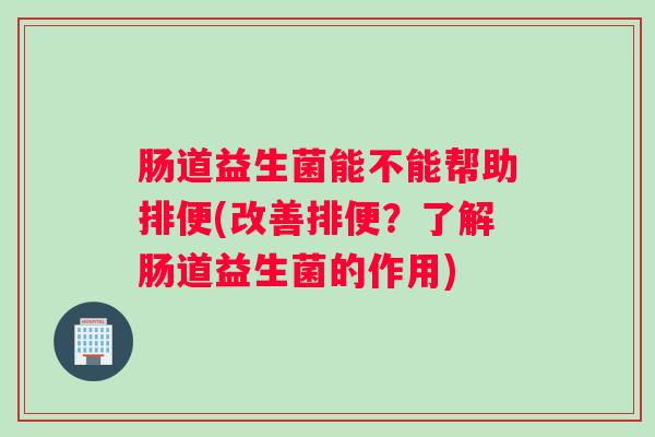 肠道益生菌能不能帮助排便(改善排便?了解肠道益生菌的作用) 肠道益生菌能不能帮助排便(改善排便?了解肠道益生菌的作用)