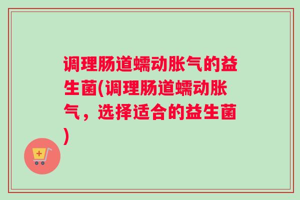 调理肠道蠕动胀气的益生菌(调理肠道蠕动胀气,选择适合的益生菌) 调理肠道蠕动胀气的益生菌(调理肠道蠕动胀气,选择适合的益生菌)