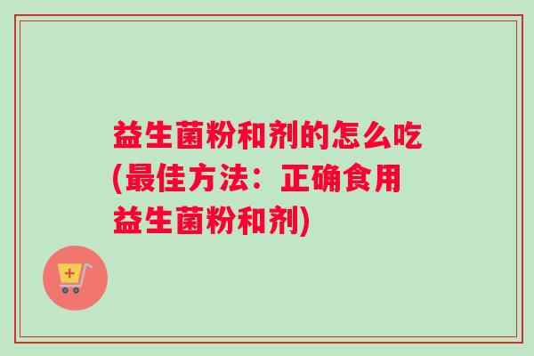 益生菌粉和剂的怎么吃(佳方法：正确食用益生菌粉和剂)