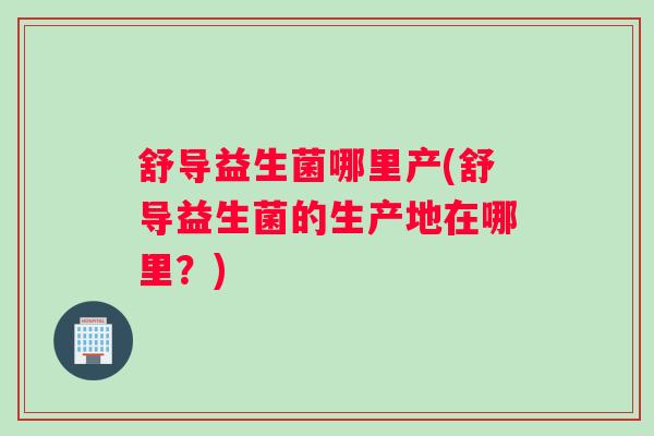 舒导益生菌哪里产(舒导益生菌的生产地在哪里?) 舒导益生菌哪里产(舒导益生菌的生产地在哪里?)
