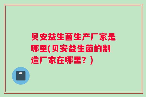 贝安益生菌生产厂家是哪里(贝安益生菌的制造厂家在哪里?) 贝安益生菌生产厂家是哪里(贝安益生菌的制造厂家在哪里?)