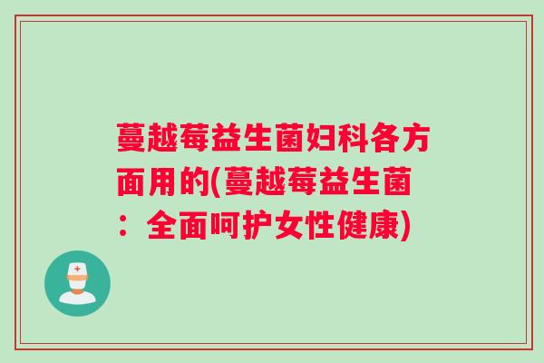 蔓越莓益生菌妇科各方面用的(蔓越莓益生菌:全面呵护女性健康) 蔓越莓益生菌妇科各方面用的(蔓越莓益生菌:全面呵护女性健康)