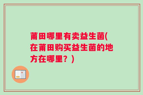 莆田哪里有卖益生菌(在莆田购买益生菌的地方在哪里?) 莆田哪里有卖益生菌(在莆田购买益生菌的地方在哪里?)