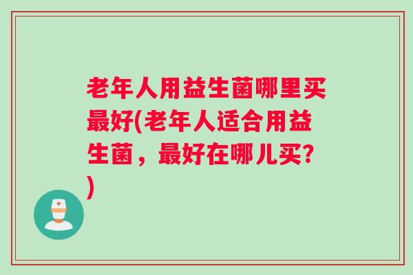 老年人用益生菌哪里买最好(老年人适合用益生菌,最好在哪儿买?) 老年人用益生菌哪里买最好(老年人适合用益生菌,最好在哪儿买?)