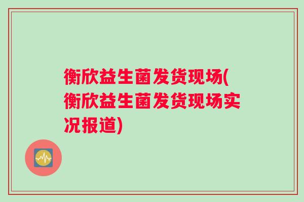 衡欣益生菌发货现场(衡欣益生菌发货现场实况报道) 衡欣益生菌发货现场(衡欣益生菌发货现场实况报道)