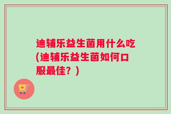 迪辅乐益生菌用什么吃(迪辅乐益生菌如何口服最佳？)