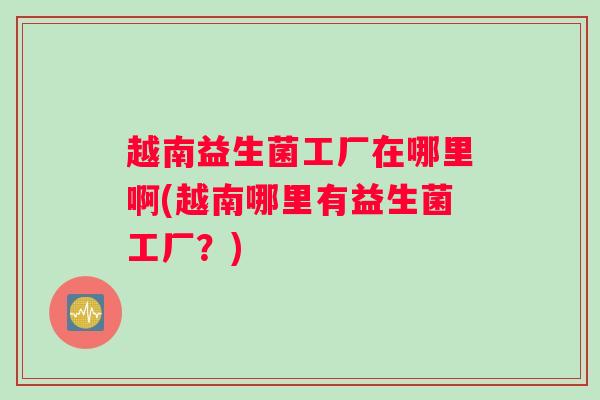 越南益生菌工厂在哪里啊(越南哪里有益生菌工厂?) 越南益生菌工厂在哪里啊(越南哪里有益生菌工厂?)